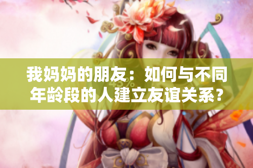 我妈妈的朋友：如何与不同年龄段的人建立友谊关系？