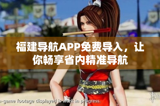福建导航APP免费导入，让你畅享省内精准导航