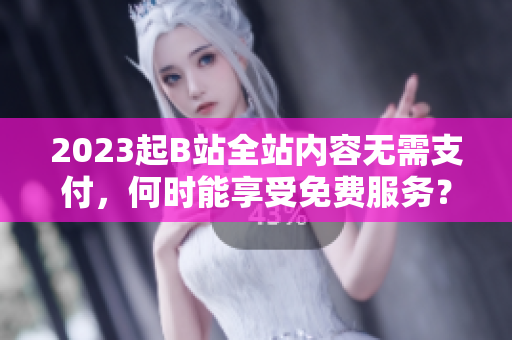 2023起B站全站内容无需支付，何时能享受免费服务？