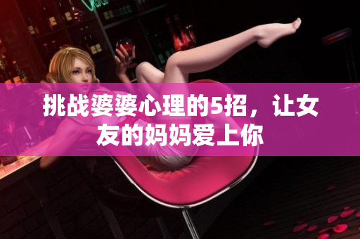 挑战婆婆心理的5招，让女友的妈妈爱上你