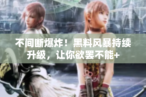 不间断爆炸！黑料风暴持续升级，让你欲罢不能+