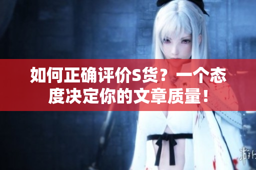 如何正确评价S货？一个态度决定你的文章质量！