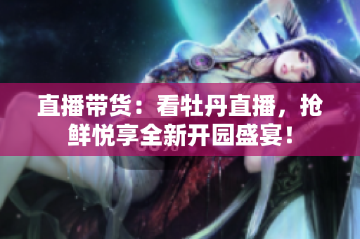 直播带货：看牡丹直播，抢鲜悦享全新开园盛宴！