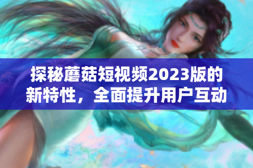 探秘蘑菇短视频2023版的新特性，全面提升用户互动体验！