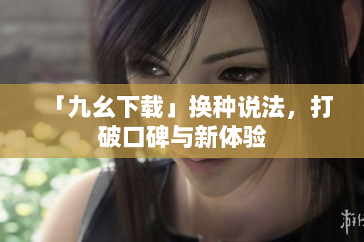 「九幺下载」换种说法，打破口碑与新体验
