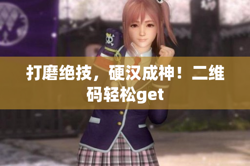 打磨绝技，硬汉成神！二维码轻松get