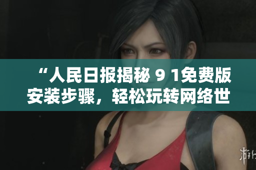 “人民日报揭秘 9 1免费版安装步骤，轻松玩转网络世界”