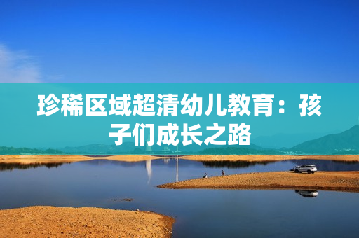 珍稀区域超清幼儿教育：孩子们成长之路