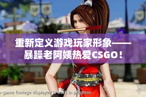 重新定义游戏玩家形象——暴躁老阿姨热爱CSGO！