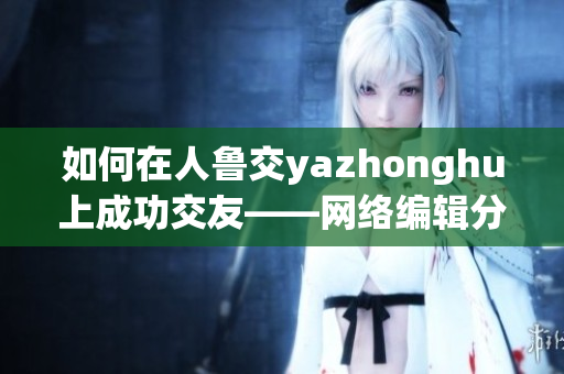 如何在人鲁交yazhonghu上成功交友——网络编辑分享技巧