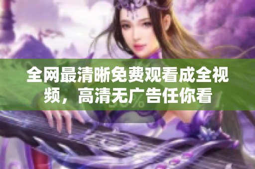 全网最清晰免费观看成全视频，高清无广告任你看