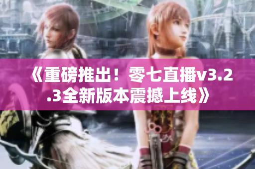《重磅推出！零七直播v3.2.3全新版本震撼上线》