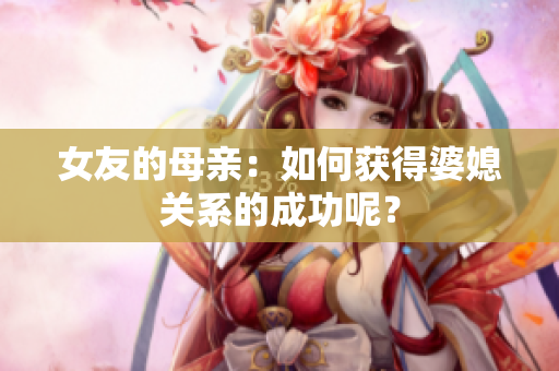 女友的母亲：如何获得婆媳关系的成功呢？
