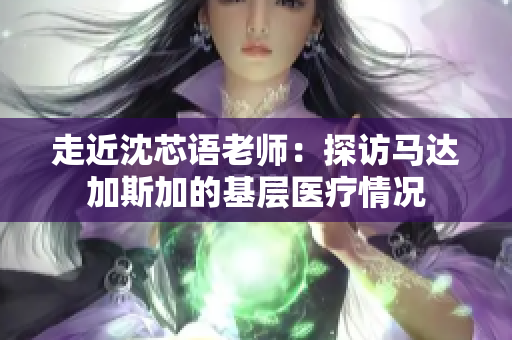 走近沈芯语老师：探访马达加斯加的基层医疗情况