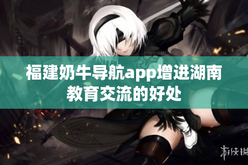 福建奶牛导航app增进湖南教育交流的好处