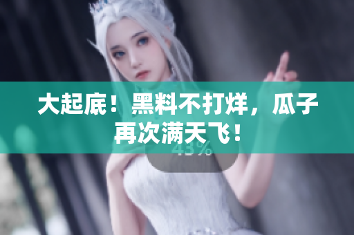 大起底！黑料不打烊，瓜子再次满天飞！