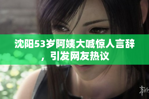 沈阳53岁阿姨大喊惊人言辞，引发网友热议