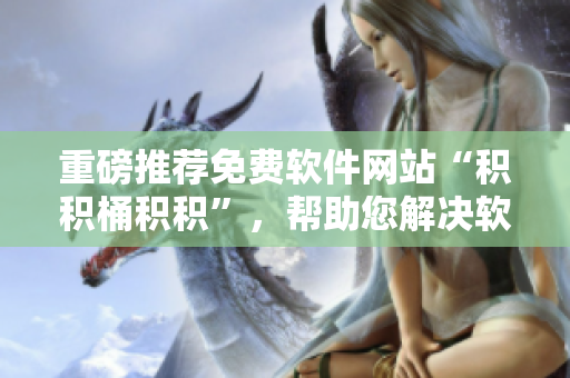 重磅推荐免费软件网站“积积桶积积”，帮助您解决软件选购难题