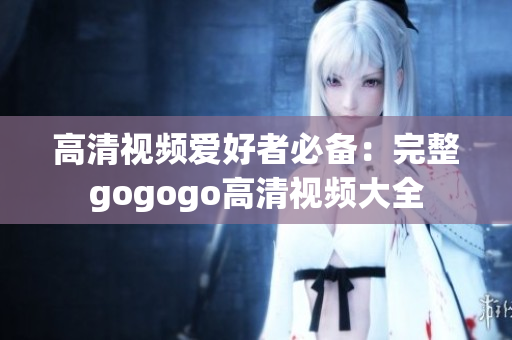 高清视频爱好者必备：完整gogogo高清视频大全