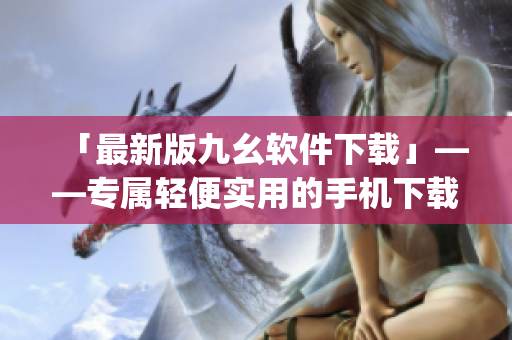 「最新版九幺软件下载」——专属轻便实用的手机下载工具)