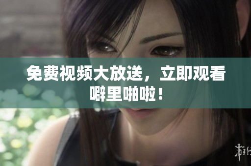 免费视频大放送，立即观看噼里啪啦！