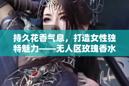 持久花香气息，打造女性独特魅力——无人区玫瑰香水测评