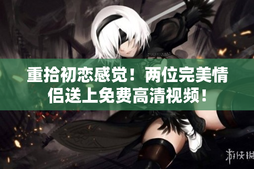 重拾初恋感觉！两位完美情侣送上免费高清视频！