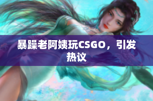 暴躁老阿姨玩CSGO，引发热议