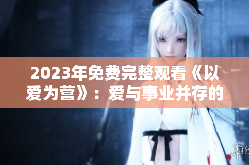 2023年免费完整观看《以爱为营》：爱与事业并存的成长故事