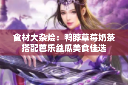 食材大杂烩：鸭脖草莓奶茶搭配芭乐丝瓜美食佳选