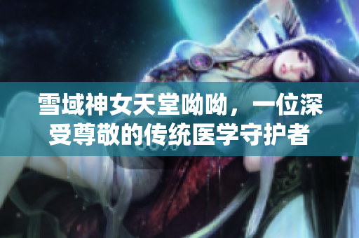 雪域神女天堂呦呦，一位深受尊敬的传统医学守护者