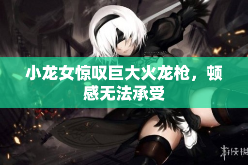 小龙女惊叹巨大火龙枪，顿感无法承受