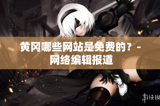黄冈哪些网站是免费的？- 网络编辑报道