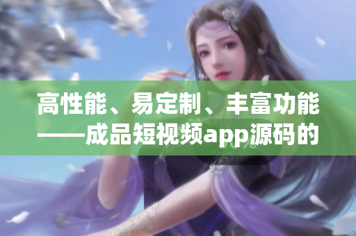 高性能、易定制、丰富功能——成品短视频app源码的三大优势