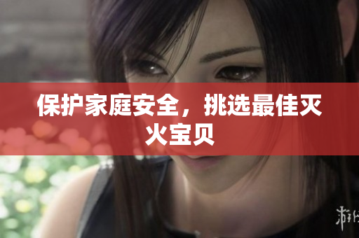 保护家庭安全，挑选最佳灭火宝贝