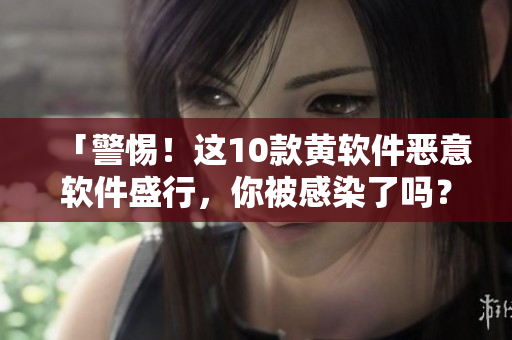 「警惕！这10款黄软件恶意软件盛行，你被感染了吗？」
