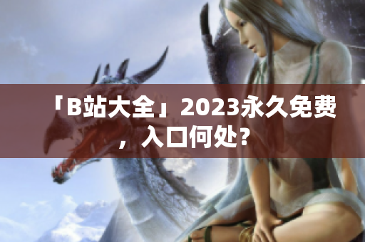 「B站大全」2023永久免费，入口何处？
