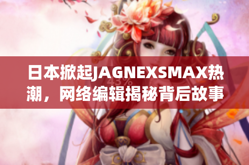 日本掀起JAGNEXSMAX热潮，网络编辑揭秘背后故事
