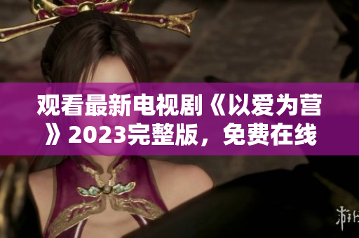 观看最新电视剧《以爱为营》2023完整版，免费在线享受精彩剧情