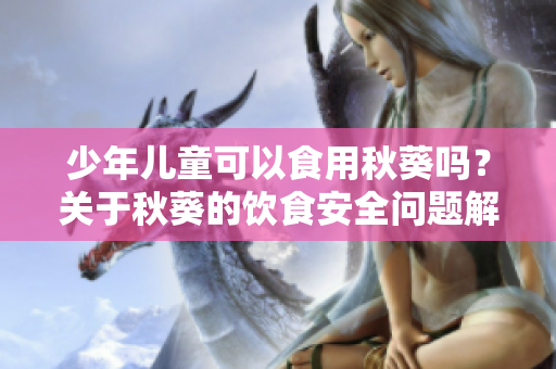 少年儿童可以食用秋葵吗？关于秋葵的饮食安全问题解析