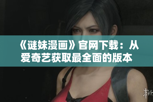 《谜妹漫画》官网下载：从爱奇艺获取最全面的版本