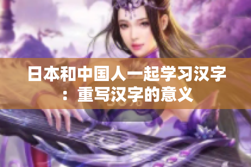 日本和中国人一起学习汉字：重写汉字的意义