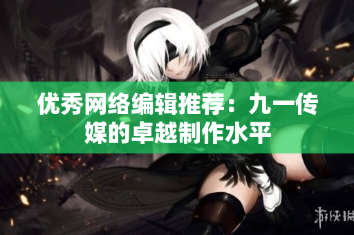 优秀网络编辑推荐：九一传媒的卓越制作水平