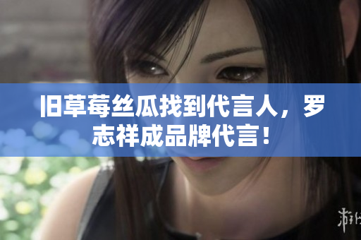 旧草莓丝瓜找到代言人，罗志祥成品牌代言！