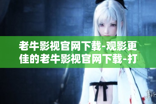 老牛影视官网下载-观影更佳的老牛影视官网下载-打造您的电影快乐时光