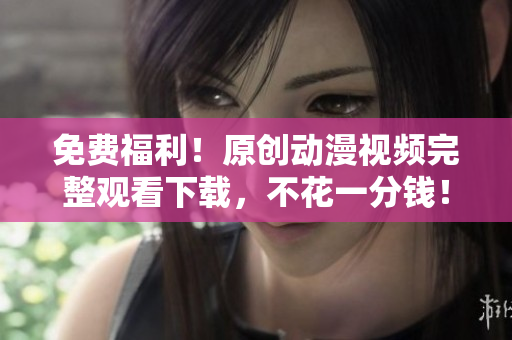 免费福利！原创动漫视频完整观看下载，不花一分钱！
