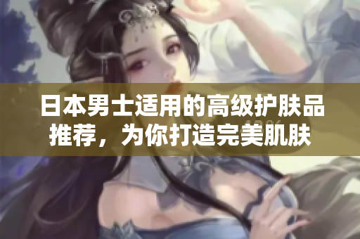 日本男士适用的高级护肤品推荐，为你打造完美肌肤