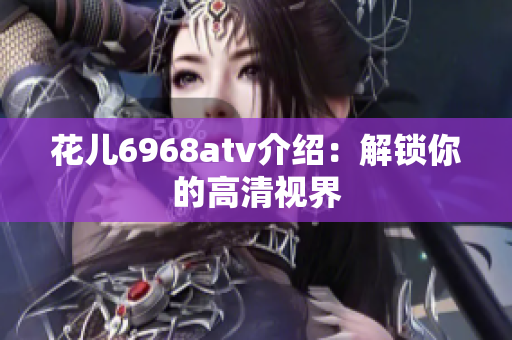 花儿6968atv介绍：解锁你的高清视界