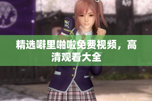 精选噼里啪啦免费视频，高清观看大全