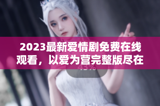 2023最新爱情剧免费在线观看，以爱为营完整版尽在手边